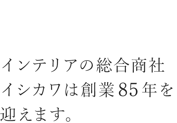 インテリアの総合商社　イシカワは創業85年を迎えます。